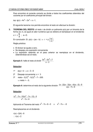 UNMSM-CENTRO PREUNIVERSITARIO Ciclo 2020-I
Semana Nº 7 (Prohibida su reproducción y venta) Pág. 35
Para encontrar el cociente correcto se divide a todos los coeficientes obtenidos del
cociente por el coeficiente principal del divisor.
Así    
3 2
q(x) 4x 3x x 1.
El siguiente teorema nos permite encontrar el resto sin efectuar la división:
3. TEOREMA DEL RESTO: el resto r de dividir un polinomio p(x) por un binomio de la
forma ax b, es igual al valor numérico que se obtiene al reemplazar en el dividendo
x = 
a
b
; a 0.

En conclusión: Si p(x)  (ax – b)  r = p 





a
b
.
Regla práctica:
 El divisor se iguala a cero.
 Se despeja una expresión conveniente
 La expresión obtenida en el paso anterior se reemplaza en el dividendo,
obteniéndose así el resto.
Ejemplo 5: halle el resto al dividir
4 2
3x 5x 7
x 3
 

.
Solución:
1º d(x) = 0  x 3 0
 
2º Despeje conveniente: x = 3
3º    
4 2
resto 3 3 5 3 7 205
   
 resto = – 5.
Ejemplo 6: determine el resto de la siguiente división:
(x 2)(x 3)(x 4)(x 5) 6
x(x 7) 8
    
 
.
Solución:
    
 
2 2
2
(x 7x 10)(x 7x 12) 6
x 7x 8
Aplicando el Teorema del resto       
2 2
x 7x 8 0 x 7x 8
Reemplazamos en el dividendo
 
 
r(x) 2(4) 6
r(x) 2
279
 
