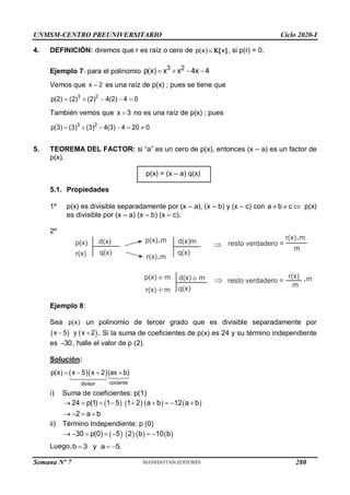 UNMSM-CENTRO PREUNIVERSITARIO Ciclo 2020-I
Semana Nº 7 (Prohibida su reproducción y venta) Pág. 36
4. DEFINICIÓN: diremos que r es raíz o cero de 
p(x) x
 , si p(r) = 0.
Ejemplo 7: para el polinomio 3 2
p(x) x x 4x 4
   
Vemos que 
x 2 es una raíz de p(x) ; pues se tiene que
    
3 2
p(2) (2) (2) 4(2) 4 0
También vemos que 
x 3 no es una raíz de p(x) ; pues
3 2
p(3) (3) (3) 4(3) 4 20 0.
     
5. TEOREMA DEL FACTOR: si “a” es un cero de p(x), entonces (x – a) es un factor de
p(x).
p(x) = (x – a) q(x)
5.1. Propiedades
1º p(x) es divisible separadamente por (x – a), (x – b) y (x – c) con  
a b c  p(x)
es divisible por (x – a) (x – b) (x – c).
2º
Ejemplo 8:
Sea p(x) un polinomio de tercer grado que es divisible separadamente por
   
x 5 y x 2
  . Si la suma de coeficientes de p(x) es 24 y su término independiente
es 30
 , halle el valor de p (2).
Solución:
  
cociente
divisor
p(x) x 5 x 2 (ax b)
   
i) Suma de coeficientes: p(1)
       
24 p(1) 1 5 1 2 a b 12 a b
2 a b
        
   
ii) Término Independiente: p (0)
       
30 p(0) 5 2 b 10 b
      
Luego,b 3 y a 5.
  
280
 