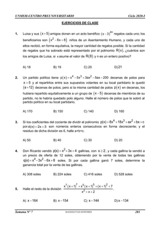 UNMSM-CENTRO PREUNIVERSITARIO Ciclo 2020-I
Semana Nº 7 (Prohibida su reproducción y venta) Pág. 37
EJERCICIOS DE CLASE
1. Luisa y sus  
x 5
 amigos donan en un acto benéfico  
4n
x 3
 regalos cada uno; los
beneficiarios son  
2
x 6x 8
  niños de un Asentamiento Humano, y cada uno de
ellos recibió, en forma equitativa, la mayor cantidad de regalos posible. Si la cantidad
de regalos que ha sobrado está representado por el polinomio  
R x , ¿cuántos son
los amigos de Luisa, si x asume el valor de  
R 8 y n es un entero positivo?
A) 18 B) 19 C) 20 D)21
2. Un partido político tiene   4 3 2
p x x 5x 3ax 5ax 200
     decenas de polos para
x 5
 y al repartirlos entre sus supuestos votantes en su local partidario le quedó
 
a 12
 decenas de polos; pero si la misma cantidad de polos  
p x en decenas, los
hubiera repartido equitativamente a un grupo de  
x 5
 decenas de miembros de su
partido, no le habría quedado polo alguno. Halle el número de polos que le sobró al
partido político en su local partidario.
A) 170 B) 150 C) 140 D) 160
3. Si los coeficientes del cociente de dividir el polinomio
4 3 2
p(x) 8x 18x ax bx c
    
pord(x) 2x 3
  son números enteros consecutivos en forma decreciente; y el
residuo de dicha división es 6, halle a+b+c.
A) 50 B) 40 C) 30 D) 20
4. Don Ricardo vendió
2
p(x) x 3x 4
   gallinas, con x 2
 , y cada gallina la vendió a
un precio de oferta de 12 soles, obteniendo por la venta de todas las gallinas
4 2
q(x) x 3x 6x 8
    soles. Si por cada gallina ganó 7 soles, determine la
ganancia total por la venta de las gallinas.
A) 308 soles B) 224 soles C) 416 soles D) 528 soles
5. Halle el resto de la división
     
7 5 2
7 5
2
x x 1 x x 1 x 1 7
x x 2
     
 
.
A) x 164
 B) x 154
 C) x 144
 D) x 134

281
 