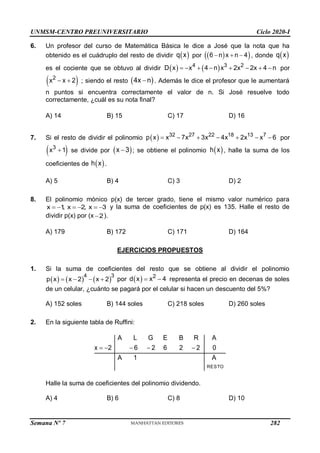 UNMSM-CENTRO PREUNIVERSITARIO Ciclo 2020-I
Semana Nº 7 (Prohibida su reproducción y venta) Pág. 38
6. Un profesor del curso de Matemática Básica le dice a José que la nota que ha
obtenido es el cuádruplo del resto de dividir  
q x por  
 
6 n x n 4
   , donde  
q x
es el cociente que se obtuvo al dividir    
4 3 2
D x x 4 n x 2x 2x 4 n
        por
 
2
x x 2
  ; siendo el resto  
4x n
 . Además le dice el profesor que le aumentará
n puntos si encuentra correctamente el valor de n. Si José resuelve todo
correctamente, ¿cuál es su nota final?
A) 14 B) 15 C) 17 D) 16
7. Si el resto de dividir el polinomio   32 27 22 18 13 7
p x x 7x 3x 4x 2x x 6
       por
 
3
x 1
 se divide por  
x 3
 ; se obtiene el polinomio  
h x , halle la suma de los
coeficientes de  
h x .
A) 5 B) 4 C) 3 D) 2
8. El polinomio mónico p(x) de tercer grado, tiene el mismo valor numérico para
x 1
, x 2, x 3
      y la suma de coeficientes de p(x) es 135. Halle el resto de
dividir p(x) por (x 2
 ).
A) 179 B) 172 C) 171 D) 164
EJERCICIOS PROPUESTOS
1. Si la suma de coeficientes del resto que se obtiene al dividir el polinomio
     
4 3
p x x 2 x 2
    por   2
d x x 4
  representa el precio en decenas de soles
de un celular, ¿cuánto se pagará por el celular si hacen un descuento del 5%?
A) 152 soles B) 144 soles C) 218 soles D) 260 soles
2. En la siguiente tabla de Ruffini:
RESTO
A L G E B R A
x 2 6 2 6 2 2 0
A 1 A
    
Halle la suma de coeficientes del polinomio dividendo.
A) 4 B) 6 C) 8 D) 10
282
 