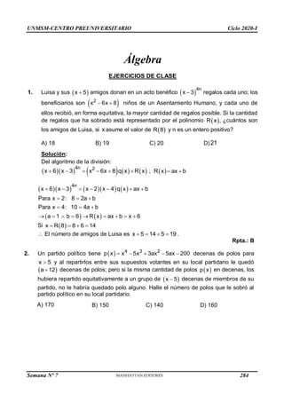 UNMSM-CENTRO PREUNIVERSITARIO Ciclo 2020-I
Semana Nº 7 (Prohibida su reproducción y venta) Pág. 49
Álgebra
EJERCICIOS DE CLASE
1. Luisa y sus  
x 5
 amigos donan en un acto benéfico  
4n
x 3
 regalos cada uno; los
beneficiarios son  
2
x 6x 8
  niños de un Asentamiento Humano, y cada uno de
ellos recibió, en forma equitativa, la mayor cantidad de regalos posible. Si la cantidad
de regalos que ha sobrado está representado por el polinomio  
R x , ¿cuántos son
los amigos de Luisa, si x asume el valor de  
R 8 y n es un entero positivo?
A) 18 B) 19 C) 20 D)21
Solución:
Del algoritmo de la división:
        
4n 2
x 6 x 3 x 6x 8 q x R x
      ;  
R x ax b
 
x

4n
ax  b
x  6x  3  x  2x  4q
Para x  2: 8  2a  b
Para x  4: 10  4a b
Rx ax  b  x  6


 a  1  b  6  
Si  
x R 8 8 6 14
   
 El número de amigos de Luisa es x 5 14 5 19
    .
Rpta.: B
2. Un partido político tiene 4 3 2
px  x  5x  3ax  5ax  200 decenas de polos para

x 5 y al repartirlos entre sus supuestos votantes en su local partidario le quedó
a 12 decenas de polos; pero si la misma cantidad de polos 

p x en decenas, los
hubiera repartido equitativamente a un grupo de x 5
 decenas de miembros de su
partido, no le habría quedado polo alguno. Halle el número de polos que le sobró al
partido político en su local partidario.
B) 150 C) 140 D) 160
A) 170
284
 