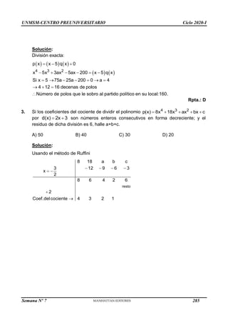 UNMSM-CENTRO PREUNIVERSITARIO Ciclo 2020-I
Semana Nº 7 (Prohibida su reproducción y venta) Pág. 50
Solución:
División exacta:
     
   
4 3 2
p x x 5 q x 0
x 5x 3ax 5ax 200 x 5 q x
Si x 5 75a 25a 200 0 a 4
4 12 16 decenas de polos
Número de polos que le sobro al partido político en su local:160.
  
     
      
  

Rpta.: D
3. Si los coeficientes del cociente de dividir el polinomio 4 3 2
p(x) 8x 18x ax bx c
    
por d(x) 2x 3
  son números enteros consecutivos en forma decreciente; y el
residuo de dicha división es 6, halle a+b+c.
A) 50 B) 40 C) 30 D) 20
Solución:
Usando el método de Ruffini
resto
8 18 a b c
3 12 9 6 3
x
2
8 6 4 2 6
2
Coef.delcociente 4 3 2 1
   
 


285
 