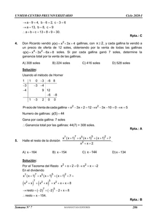 UNMSM-CENTRO PREUNIVERSITARIO Ciclo 2020-I
Semana Nº 7 (Prohibida su reproducción y venta) Pág. 51
a 9 4, b 6 2, c 3 6
a 13, b 8, c 9
a b c 13 8 9 30.
      
   
      
Rpta.: C
4. Don Ricardo vendió 2
p(x) x 3x 4
   gallinas, con x 2
 , y cada gallina la vendió a
un precio de oferta de 12 soles, obteniendo por la venta de todas las gallinas
4 2
q(x) x 3x 6x 8
    soles. Si por cada gallina ganó 7 soles, determine la
ganancia total por la venta de las gallinas.
A) 308 soles B) 224 soles C) 416 soles D) 528 soles
Solución:
Usando el método de Horner
1 1 0 3 6 8
3 3 4
4 9 12
6 8
1 3 2 0 0
 
  

 

2 2
Preciode Ventadecadagallina x 3x 2 12 x 3x 10 0 x 5
         
Numero de gallinas: p(5) 44

Gana por cada gallina: 7 soles
Ganancia total por las gallinas: 44(7) = 308 soles.
Rpta.: A
5. Halle el resto de la división
     
7 5 2
7 5
2
x x 1 x x 1 x 1 7
x x 2
     
 
.
A) x 164
 B) x 154
 C) x 144
 D) x 134

Solución:
Por el Teorema del Resto 2 2
x x 2 0 x x 2
      
En el dividendo
     
   
   
7 5 2
7 5
7 5
2 2 2
7 5
x x 1 x x 1 x 1 7
x x x x x x x 8
resto 2 2 2 x 8
resto x 154.
      
      
       
  
Rpta.: B
286
 