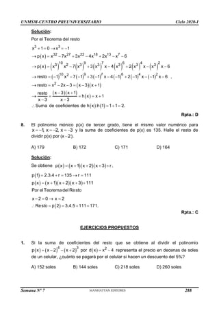 UNMSM-CENTRO PREUNIVERSITARIO Ciclo 2020-I
Semana Nº 7 (Prohibida su reproducción y venta) Pág. 53
Solución:
Por el Teorema del resto
 
             
           
  
  
 
   
3 3
32 27 22 18 13 7
10 9 7 6 4 2
3 2 3 3 3 3 3
10 9 7 6 4 2
2
2
x 1 0 x 1
p x x 7x 3x 4x 2x x 6
p x x x 7 x 3 x x 4 x 2 x x x x 6
resto 1 x 7 1 3 1 x 4 1 2 1 x 1 x 6
resto x 2x 3 x 3 x 1
x 3 x 1
resto
h x x 1
x 3 x 3
Suma de coeficientes de h x :h 1 1
    
       
       
             
      
 
    
 
  1 2.
 
,
Rpta.: D
8. El polinomio mónico p(x) de tercer grado, tiene el mismo valor numérico para
x 1
, x 2, x 3
      y la suma de coeficientes de p(x) es 135. Halle el resto de
dividir p(x) por (x 2
 ).
A) 179 B) 172 C) 171 D) 164
Solución:
Se obtiene      
p x x 1 x 2 x 3 r
     ,
 
     
p 1 2.3.4 r 135 r 111
p x x 1 x 2 x 3 111
Por elTeorema del Resto
    
    
 
x 2 0 x 2
Resto p 2 3.4.5 111 171.
   
    
Rpta.: C
EJERCICIOS PROPUESTOS
1. Si la suma de coeficientes del resto que se obtiene al dividir el polinomio
     
4 3
p x x 2 x 2
    por   2
d x x 4
  representa el precio en decenas de soles
de un celular, ¿cuánto se pagará por el celular si hacen un descuento del 5%?
A) 152 soles B) 144 soles C) 218 soles D) 260 soles
288
 