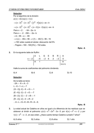 UNMSM-CENTRO PREUNIVERSITARIO Ciclo 2020-I
Semana Nº 7 (Prohibida su reproducción y venta) Pág. 54
Solución:
Por el algoritmo de la división:
       
       
        
     
 
4 3 2
4 3
p x d x q x r x
x 2 x 2 x 4 q x ax b
x 2 x 2 x 2 x 2 q x ax b
Para x 2 : 64 2a b
Para x 2 : 256 2a b
b 96 a 80
r x 80x 96 r 1 80 1 96 16
160 soles cuesta el celular, descuento del 5%
Pagara 160 160 5% 152 soles.
 
       
        
   
    
    
        

   
Rpta.: A
2. En la siguiente tabla de Ruffini:
RESTO
A L G E B R A
x 2 6 2 6 2 2 0
A 1 A
    
Halle la suma de coeficientes del polinomio dividendo.
A) 4 B) 6 C) 8 D) 10
Solución:
De la tabla se tiene:
  
  
  
  
2A 6 A 3
L 6 1 L 7
G 2 2 6 G 1
E 6 2 2 E 7
B 2 2 2 B 1
R 2 2 0 R 2
    
   
     
     
      
    
A L G E B R A 6.
       
Rpta.: B
3. La edad actual de Catalina en años es igual a la diferencia de los residuos que se
obtienen al dividir el polinomio   3 2
p x x 2x 3x 5
    por   2
d x x x 2
   y por
  2
t x x x 2
   , en ese orden. ¿Hace cuánto tiempo Catalina cumplió 7 años?
A) 6 años B) 3 años C) 8 años D) 1 año
289
 