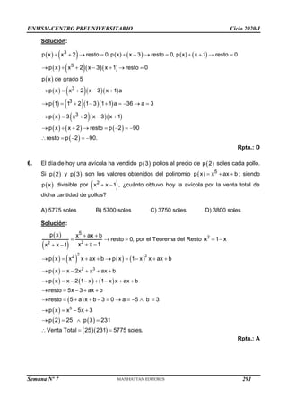 UNMSM-CENTRO PREUNIVERSITARIO Ciclo 2020-I
Semana Nº 7 (Prohibida su reproducción y venta) Pág. 56
Solución:
       
     
 
     
     
     
     
 
3
3
3
3
3
p x x 2 resto 0, p(x) x 3 resto 0, p(x) x 1 resto 0
p x x 2 x 3 x 1 resto 0
p x de grado 5
p x x 2 x 3 x 1 a
p 1 1 2 1 3 1 1 a 36 a 3
p x 3 x 2 x 3 x 1
p x x 2 resto p 2 90
resto p 2 90.
           
      
    
        
    
       
    
Rpta.: D
6. El día de hoy una avícola ha vendido  
p 3 pollos al precio de  
p 2 soles cada pollo.
Si  
p 2 y  
p 3 son los valores obtenidos del polinomio   5
p x x ax b
   ; siendo
 
p x divisible por  
2
x x 1
  , ¿cuánto obtuvo hoy la avícola por la venta total de
dicha cantidad de pollos?
A) 5775 soles B) 5700 soles C) 3750 soles D) 3800 soles
Solución:
 
  2
2
5
p x x ax b
resto 0,
x x 1
x x 1
 
  
 
 
por el Teorema del Resto 2
x 1 x
 
       
 
     
 
 
   
  
2 2
2 3
5
2
p x x x ax b p x 1 x x ax b
p x x 2x x ax b
p x x 2 1 x 1 x x ax b
resto 5x 3 ax b
resto 5 a x b 3 0 a 5 b 3
p x x 5x 3
p 2 25 p 3 231
Venta Total 25 231 5775 soles.
        
     
       
    
          
   
   
  
Rpta.: A
291
 