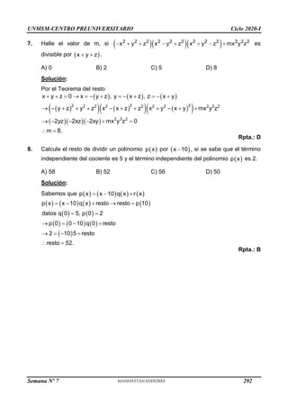 UNMSM-CENTRO PREUNIVERSITARIO Ciclo 2020-I
Semana Nº 7 (Prohibida su reproducción y venta) Pág. 57
7. Halle el valor de m, si    
2 2 2 2 2 2 2 2 2 2 2 2
x y z x y z x y z mx y z
        es
divisible por  
x y z
  .
A) 0 B) 2 C) 5 D) 8
Solución:
Por el Teorema del resto
     
 
   
   
 
   
2 2 2
2 2 2 2 2 2 2 2 2
2 2 2
x y z 0 x y z , y x z , z x y
y z y z x x z z x y x y mx y z
2yz 2xz 2xy mx y z 0
m 8.
            
           
     
 
Rpta.: D
8. Calcule el resto de dividir un polinomio  
p x por  
x 10
 , si se sabe que el término
independiente del cociente es 5 y el término independiente del polinomio  
p x es 2.
A) 58 B) 52 C) 56 D) 50
Solución:
Sabemos que        
p x x 10 q x r x
  
       
   
     
 
p x x 10 q x resto resto p 10
datos q 0 5, p 0 2
p 0 0 10 q 0 resto
2 10 5 resto
resto 52.
    
 
   
   
 
Rpta.: B
292
 