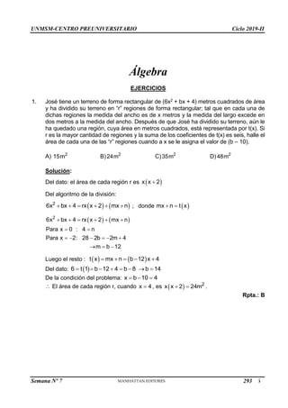 UNMSM-CENTRO PREUNIVERSITARIO Ciclo 2019-II
Semana Nº 7 (Prohibida su reproducción y venta) Pág. 46
Álgebra
EJERCICIOS
1. José tiene un terreno de forma rectangular de (6x2 + bx + 4) metros cuadrados de área
y ha dividido su terreno en “r” regiones de forma rectangular; tal que en cada una de
dichas regiones la medida del ancho es de x metros y la medida del largo excede en
dos metros a la medida del ancho. Después de que José ha dividido su terreno, aún le
ha quedado una región, cuya área en metros cuadrados, está representada por t(x). Si
r es la mayor cantidad de regiones y la suma de los coeficientes de t(x) es seis, halle el
área de cada una de las “r” regiones cuando a x se le asigna el valor de (b – 10).
A) 2
15m B) 2
24m C) 2
35m D) 2
48m
Solución:
Del dato: el área de cada región r es  
x x 2

Del algoritmo de la división:
   
2
6x bx 4 rx x 2 mx n
      ; donde  
mx n t x
 
   
2
6x bx 4 rx x 2 mx n
Para x 0 : 4 n
Para x 2: 28 2b 2m 4
m b 12
     
 
     
  
Luego el resto :    
t x mx n b 12 x 4
    
Del dato:  
6 t 1 b 12 4 b 8 b 14
       
De la condición del problema: x b 10 4
  
 El área de cada región r, cuando x 4
 , es   2
x x 2 24m
  .
Rpta.: B
293
 