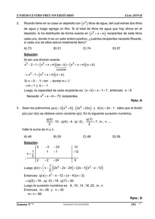 UNMSM-CENTRO PREUNIVERSITARIO Ciclo 2019-II
Semana Nº 7 (Prohibida su reproducción y venta) Pág. 47
2. Ricardo tiene en su casa un depósito con  
3
x litros de agua, del cual extrae dos litros
de agua y luego agrega un litro. Si el total de litros de agua que hay ahora en el
depósito, lo ha distribuido de forma exacta en  
2
x x m
  recipientes de siete litros
cada uno, donde m es un valor entero positivo, ¿cuántos recipientes necesitó Ricardo,
si cada uno de ellos estuvo totalmente lleno?
A) 73 B) 51 C) 74 D) 57
Solución:
Al ser una división exacta:
     
  
3 2 2
cociente
3 2
x 2 1 x x m ax b x x m x b
x 1 x x m x b
Si x 0 : 1 bm ; donde m
m 1 y b 1

         
     
   
   
Luego, la capacidad de cada recipiente es:  
x b x 1 7, entonces x 8
    

Necesitó 2
x x m 73 recipientes.
  
Rpta.:A
3. Sean los polinomios    
3 2
p(x) 2 x 6 3x 23x
    y d(x) 2x 1
  , tales que al dividir
p(x) por d(x) se obtiene como cociente q(x). En la siguiente sucesión numérica,
 
   
 
q 6 q 7
, 10 , q 6 4 , q 5 , 7 , m , n , ...
3 2
  
halle la suma de m y n.
A) 46 B) 50 C) 48 D) 56
Solución:
2 3 23 12
1 1 1 12
x
2
2 2 24 0
 
 

 
Luego     
2 2
1
p(x) x 2x 2x 24 2x 1 x x 12
2
 
       
 
 
Entonces:     
2
q x x x 12 x 4 x 3
     
     
q 6 18 , q 5 18 ,q 7 30
    
Luego la sucesión numérica es: 6 , 10 , 14 , 18 ,22 , m , n
Entonces, m 26 y n 30
 

m n 56.
 
Rpta.: D
294
 
