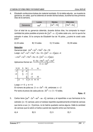 UNMSM-CENTRO PREUNIVERSITARIO Ciclo 2019-II
Semana Nº 7 (Prohibida su reproducción y venta) Pág. 48
4. Elizabeth confecciona bolsas de material reciclado. En la tabla adjunta , se muestra la
ganancia, en soles, que ha obtenido al vender dichas bolsas, durante los tres primeros
días de la semana,
Lunes Martes Miércoles
Ganancia 4
mx  
3
nx 10
  
2
14x 5x

Con el total de su ganancia obtenida, durante dichos días, ha comprado la mayor
cantidad de polos posibles al precio de  
2
2x x 3
  soles cada uno, con lo que le ha
sobrado 4 soles. Si la compra de Elizabeth fue de 16 polos, ¿cuánto le costó cada
polo?
A) 24 soles B) 14 soles C) 13 soles D) 39 soles
Solución:
Ganancia total: 4 3 2
mx nx 14x 5x 10
   
Luego:  
4 3 2 2
mx nx 14x 5x 10 2x x 3 q(x) 4
       
 
4 3 2 2
mx nx 14x 5x 6 2x x 3 q(x)
       
Aplicamos Horner en:
2 3 4
2
6 5x 14x nx mx
3 x 2x
   
 
3 6 5 14 n m
1 2 4
2 1 2
3
3 6
9
2 1 3 n 5 m 6
  
  
 
 
Luego: n = 5 y m = 6
El número de polos es: 2
2 x 3x 16 ,entonces: x 2
   
Por tanto el precio de cada polo es: 2
2x x 3 13 soles.
  
Rpta.: C
5. Carlos tiene  
4 3 2
ax 3x ax ax 6
    canicas y al repartirlas a sus hermanos le ha
sobrado  
a 4
 canicas; pero si hubiese repartido equitativamente el total de canicas
que tenía a sus  
x 3
 primos, no le habría quedado canica alguna. Halle la cantidad
de canicas que le sobró a Carlos cuando las repartió entre sus hermanos.
A) 4 B) 5 C) 3 D) 1
295
 