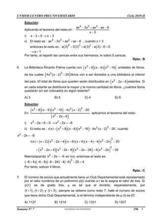 UNMSM-CENTRO PREUNIVERSITARIO Ciclo 2019-II
Semana Nº 7 (Prohibida su reproducción y venta) Pág. 49
Solución:
Aplicando el teorema del resto en :
4 3 2
ax 3x ax ax 6
x 3
   

i) x 3 0 x 3
   
ii) El resto es : 4 3 2
ax 3x ax ax 6
    , cuando x = 3
entonces el resto es :        
3 2
4
a 3 3 3 a 3 a 3 6 0
    
a 1
 
Por tanto, al repartir las canicas entre sus hermanos, le sobró 5 canicas.
Rpta.: B
6. La Biblioteca Ricardo Palma cuenta con    
3 2
x 8 x 6 x 16
   unidades de libros,
de los cuales  
 
3
3
4x x 2 20
  libros van a ser donados a una biblioteca al interior
del país. El total de libros que queden serán distribuidos en  
2
x 2x 6
  estantes. Si
en cada estante se distribuirá la mayor y la misma cantidad de libros, ¿cuántos libros
quedarán sin ser colocados en algún estante?
A) 3 B) 5 C) 4 D) 6
Solución:
En
     
 
3
3 2 3
2
x 8 x 6 x 16 4x x 2 20
x 2x 6
     
 
, aplicamos el teorema del resto:
i) 2 2
x 2x 6 0 x 2x 6
      
ii) El resto es :      3
3 2 3
r(x) x 8 x 6 x 16 4x x 2 20
       , cuando
2
x 2x 6
  
       
     
3
2 2
3
2 2 2 2
r(x) x 2 x 2x 4 x 6 x 4 x 4 4 x 2x 20
x 2x 4 x 2x 8 x 2x 24 4 x 2x 20
         
         
Reemplazando 2
x 2x 6
   en r(x), entonces el resto es:
     3
6 4 6 8 6 24 4 6 20 4
         
Por tanto, sobran 4 libros.
Rpta.: C
7. El número de socios que actualmente tiene un Club Departamental está representado
por el valor numérico de un polinomio p(t) cuando a t se le asigna el valor de tres. Si
 
p t es de grado tres, y es tal que al dividirlo, separadamente, por
     
t 1 , t 2 y t 3
   , siempre se obtiene como resto 7, halle el número de socios
que tiene dicho Club Departamental, si el término independiente de p (t) es 67.
A) 1127 B) 1214 C) 1321 D) 1207
296
 