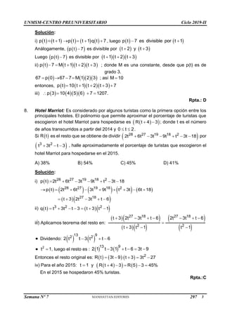 UNMSM-CENTRO PREUNIVERSITARIO Ciclo 2019-II
Semana Nº 7 (Prohibida su reproducción y venta) Pág. 50
Solución:
i)          
p t t 1 p t t 1 q t 7
    
 , luego    
p t 7 es divisible por t 1
 
Análogamente,  
 
p t 7
 es divisible por    
t 2 y t 3
 
Luego  
 
p t 7
 es divisible por    
t 1 t 2 t 3
  
ii)      
p t 7 M t 1 t 2 t 3
     ; donde M es una constante, desde que p(t) es de
grado 3.
     
67 p 0 67 7 M 1 2 3
    ; así M 10

entonces,      
p t 10 t 1 t 2 t 3 7
    
iii)      
p 3 10 4 5 6 7 1207.
   
Rpta.: D
8. Hotel Marriot: Es considerado por algunos turistas como la primera opción entre los
principales hoteles. El polinomio que permite aproximar el porcentaje de turistas que
escogieron el hotel Marriot para hospedarse es  
 
R t 4 3
  ; donde t es el número
de años transcurridos a partir del 2014 y 0 t 2
  .
Si  
R t es el resto que se obtiene de dividir  
28 27 19 18 2
2t 6t 3t 9t t 3t 18
      por
 
3 2
t 3t t 3
   , halle aproximadamente el porcentaje de turistas que escogieron el
hotel Marriot para hospedarse en el 2015.
A) 38% B) 54% C) 45% D) 41%
Solución:
i)   28 27 19 18 2
p t 2t 6t 3t 9t t 3t 18
      
         
28 27 19 18 2
p t 2t 6t 3t 9t t 3t 6t 18
        
  
27 18
t 3 2t 3t t 6
    
ii)     
3 2 2
q t t 3t t 3 t 3 t 1
      
iii) Aplicamos teorema del resto en:
  
  
 
 
27 18 27 18
2 2
t 3 2t 3t t 6 2t 3t t 6
t 3 t 1 t 1
      

  
 Dividendo:    
13 9
2 2
2 t t 3 t t 6
  
 2
t 1
 , luego el resto es :    
13 9
2 1 t 3 1 t 6 3t 9
    
Entonces el resto original es:    
R t 3t 9
    2
t 3 3t 27
  
iv) Para el año 2015: t 1
 y  
   
R t 4 3 R 5 3 45%
    

En el 2015 se hospedaron 45% turistas.
Rpta.:C
297
 