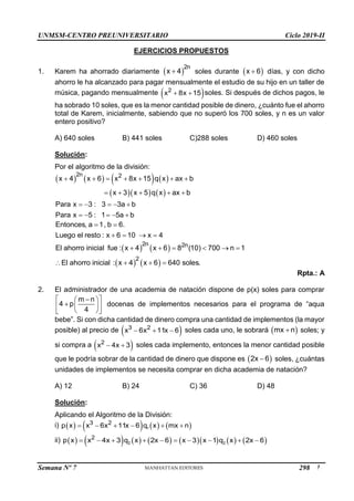 UNMSM-CENTRO PREUNIVERSITARIO Ciclo 2019-II
Semana Nº 7 (Prohibida su reproducción y venta) Pág. 51
EJERCICIOS PROPUESTOS
1. Karem ha ahorrado diariamente  
2n
x 4
 soles durante  
x 6
 días, y con dicho
ahorro le ha alcanzado para pagar mensualmente el estudio de su hijo en un taller de
música, pagando mensualmente  
2
x 8x 15
  soles. Si después de dichos pagos, le
ha sobrado 10 soles, que es la menor cantidad posible de dinero, ¿cuánto fue el ahorro
total de Karem, inicialmente, sabiendo que no superó los 700 soles, y n es un valor
entero positivo?
A) 640 soles B) 441 soles C)288 soles D) 460 soles
Solución:
Por el algoritmo de la división:
       
    
2n 2
x 4 x 6 x 8x 15 q x ax b
x 3 x 5 q x ax b
Para x 3 : 3 3a b
Para x 5 : 1 5a b
      
    
    
    
Entonces, a 1, b 6.
Luego el resto : x 6 10 x 4
 
   
   
   
2n 2n
2
El ahorro inicial fue : x 4 x 6 8 (10) 700 n 1
El ahorro inicial : x 4 x 6 640 soles.
     
   
Rpta.: A
2. El administrador de una academia de natación dispone de p(x) soles para comprar
m n
4 p
4
 

 
  
 
 
 
docenas de implementos necesarios para el programa de “aqua
bebe”. Si con dicha cantidad de dinero compra una cantidad de implementos (la mayor
posible) al precio de  
3 2
x 6x 11x 6
   soles cada uno, le sobrará  
mx n
 soles; y
si compra a  
2
x 4x 3
  soles cada implemento, entonces la menor cantidad posible
que le podría sobrar de la cantidad de dinero que dispone es  
2x 6
 soles, ¿cuántas
unidades de implementos se necesita comprar en dicha academia de natación?
A) 12 B) 24 C) 36 D) 48
Solución:
Aplicando el Algoritmo de la División:
i)        
1
3 2
p x x 6x 11x 6 q x mx n
     
ii)               
2 2
2
p x x 4x 3 q x 2x 6 x 3 x 1 q x 2x 6
         
298
 