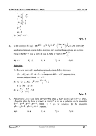 UNMSM-CENTRO PREUNIVERSITARIO Ciclo 2019-I
1
1 b
a =
b 4
1 4
a =
b b
3
a =
b
ab 3

 

 
 
 

 
 

2)   1
ab 1/ 3


Rpta.: B
3. Si se sabe que  
t
2
16 t 10 D 100 D 4
2D 16
S x,y 5tx x y y
3
   
 
    
 
, es una expresión
algebraica racional entera de tres términos con coeficientes positivos, sin término
independiente y F es a C como 8 es a 5, halle el valor de
F.D
M=
C.t
A) 1,3 B) 1,2 C) 3 D) 15 E) 10
Solución:
1) S es una expresión algebraica racional entera de tres términos.
o
0
16 t t 16 t 0 t 4 ademas 16 t pues no tiene
término independiente t 12
 
         
 
Z Z
2)
2D 16
10 D 0 100 D 0 0
3
2 
      
8 D 10 D 9
   
3)
F.D 8.9
M 1
,2
C.t 5.12
  
Rpta.: B
4. Actualmente José Luis tiene (5n+3m+17) años y Juan Carlos (2n+5m+13) años.
¿Cuántos años le lleva el mayor al menor? si m es la solución de la ecuación
m 1 m 2 m 3 m 4
5 5 5 5 19500
   
    y n es la solución de la ecuación
2n 1 2n 2 2n 3 2n 4
7 7 7 7 19600
   
    .
A) 6 B) 4 C) 8 D) 9 E) 10
Semana Nº 1 (Prohibida su reproducción y venta) Pág. 31
29
 