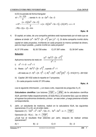UNMSM-CENTRO PREUNIVERSITARIO Ciclo 2019-II
Semana Nº 7 (Prohibida su reproducción y venta) Pág. 53
iii) En la parcela de forma triangular:
 
x 2 h
47
2

 ; siendo 2
h b a 2x 3x 3
    
        
2
2
x 2 2x 3x 3
47 x 2 2x 3x 3 2 47 x 4
2
  
        
 
PQ 2 x 2 4m
   
Rpta.: B
4. El capital, en soles, de una compañía petrolera está representado por el resto que se
obtiene al dividir  
6
4 2 3 2
(x 9x ) 9 x
   por  
2
x 1
 . Si dicha compañía invirtió dicho
capital en siete proyectos, invirtiendo en cada proyecto la misma cantidad de dinero,
pero la mayor posible, ¿cuánto invirtió en cada proyecto?
A) 37 376 soles B) 35 726 soles C) 37 267 soles D) 39 547 soles
Solución:
Aplicamos teorema de resto en:
 
6
4 2 3 2
2
(x 9x ) 9 x
x 1
  

i) 2 2
x 1 0 x 1
   
ii) Resto :  
6
4 2 3 2
(x 9x ) 9 x
   , cuando 2
x 1

         
   
6 3 6 3 3
3
El resto es:(1 9) 9 1 8 8 8 8 1 512 511 261632
          
iii) Capital: 261 632 soles lo reparte en 7 proyectos.
 En cada proyecto invirtió 37 376 soles.
Rpta.: A
Lea la siguiente información , y en base a ello, responda las preguntas 5 y 6.
Calculadora científica: Los botones FSP y JPM de la calculadora científica
ISJA, permiten hallar,respectivamente, el resto R(x) y el cociente Q(x) ,que se obtiene
al ingresar los polinomios dividendo y divisor , en ese orden, y luego presionar el botón
correspondiente.
5. Jahir, un estudiante de medicina, realizó en la calculadora ISJA, las siguientes
operaciones (1) y (2), en el orden dado :
Operación (1) : 6 5 3
12x x 3x 12x 5
    ; 4 3
3x 2x x 1
   ; FSP
Operación (2) :  
R x ; 3x 1
 ; FSP
¿Cuál fue el resultado final obtenido por Jahir, después de realizar ambas
operaciones?
A) 1 B) 2
 C) 0 D) 3

300
 