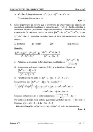 UNMSM-CENTRO PREUNIVERSITARIO Ciclo 2019-II
Semana Nº 7 (Prohibida su reproducción y venta) Pág. 55
 2
x 3x 3
  , luego el resto es    
 
n 1
n n
3 3 3 8 x 3 x 1

     
El resultado obtenido fue x 1
 .
Rpta.: C
7. En un experimento se observa que el crecimiento de una población de bacterias en
una colonia, está determinada por el polinomio p(x) r(x) 3
   , donde p(x) indica el
número de bacterias ( en millones ) luego de transcurridas “x” horas desde el inicio del
experimento. Si r(x) es el residuo de dividir  
42 41 21 22
2x 2 2x x x 2x
     por
 
3 2
x 2x 2x 1
   , ¿cuántas bacterias había al inicio del experimento en dicha
colonia?
A) 2 millones B) 1 millón C) 0 D) 3 millones
Solución:
42 41 21 22
3 2
2x 2 2x x x 2x
x 2x 2x 1
    

  
  
  
41 21
2
2x x 2 x 1
x x 1 x 1
  
  
i) Aplicamos la propiedad (5.1.2), la división modificada es:
 
 
41 21
2
2x x 2
x x 1
 
 
ii) Nuevamente aplicamos propiedad (5.1.2), y la división modificada es:
  
  
41 21
2
2x x 2 x 1
x x 1 x 1
  
  
iii) Por el teorema del resto:   
2 3 3
0 x x 1 x 1 x 1 x 1
       
Luego el resto es :   
41 21
2x x 2 x 1
   , cuando 3
x 1

        
  
13 7
3 2 3 2 3 2
2
2 x x x 2 x 1 2x 3 x 1 2x 2x 3x 3
2x 3x 1 2x 1 x 1
 
          
 
 
       
Entonces en la división (ii) el resto verdadero es:
  
2x 1 x 1
2x 1
x 1
  
  

Por tanto en la división inicial se tiene que el resto verdadero es     
r x 2x 1 x 1
   
Entonces   
p(x) r(x) 3 2x 1 x 1 3
        

Al inicio había  
  
p(0) r(0) 3 2 0 1 1 3 2 millones de bacterias
        
Rpta.: A
302
 