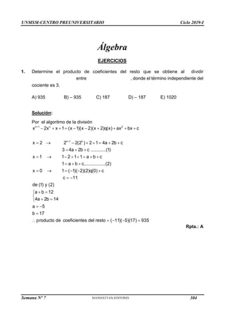 UNMSM-CENTRO PREUNIVERSITARIO Ciclo 2019-I
Semana Nº 7 (Prohibida su reproducción y venta) Pág. 50
Álgebra
EJERCICIOS
1. Determine el producto de coeficientes del resto que se obtiene al dividir
entre , donde el término independiente del
cociente es 3.
A) 935 B) – 935 C) 187 D) – 187 E) 1020
Solución:
Por el algoritmo de la división


         
       
  
       
  
     
 
 


 

 


n 1 n 2
n 1 n
x 2x x 1 (x 1)(x 2)(x 2)q(x) ax bx c
x 2 2 2(2 ) 2 1 4a 2b c
3 4a 2b c ............(1)
x 1 1 2 1 1 a b c
1 a b c.................(2)
x 0 1 ( 1)( 2)(2)q(0) c
c 11
de (1) y (2)
a b 12
4a 2b 14
a 5
b 17
pr    
oducto de coeficientes del resto ( 11)( 5)(17) 935
Rpta.: A

   
n 1 n
p(x) x 2x x 1 3 2
4 4
   
d(x) x x x
304
 