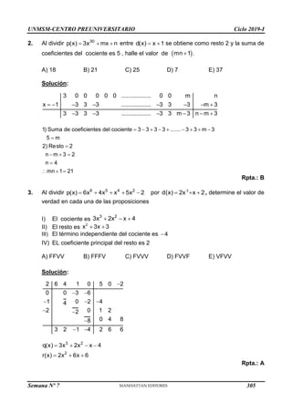 UNMSM-CENTRO PREUNIVERSITARIO Ciclo 2019-I
Semana Nº 7 (Prohibida su reproducción y venta) Pág. 51
2. Al dividir   
30
p(x) 3x mx n entre  
d(x) x 1 se obtiene como resto 2 y la suma de
coeficientes del cociente es 5 , halle el valor de  

mn 1 .
A) 18 B) 21 C) 25 D) 7 E) 37
Solución:
       
     
3 0 0 0 0 0 .................. 0 0 m n
x 1 3 3 3 .................. 3 3 3 m 3
3 3 3 3 .................. 3 3 m 3 n m 3
        


  

  
1) Suma de coeficientes del cociente 3 3 3 3 ....... 3 3 m 3
5 m
2) Resto 2
n m 3 2
n 4
mn 1 21
Rpta.: B
3. Al dividir     
6 5 4 2
p(x) 6x 4x x 5x 2 por   
3
d(x) 2x x 2, determine el valor de
verdad en cada una de las proposiciones
I) El cociente es
II) El resto es
III) El término independiente del cociente es
IV) EL coeficiente principal del resto es 2
A) FFVV B) FFFV C) FVVV D) FVVF E) VFVV
Solución:

 
  
 

 
2 6 4 1 0 5 0 2
0 0 3 6
1 0 2 4
4
2 0 1 2
2
0 4 8
8
3 2 1 4 2 6 6
   
  
3 2
2
q(x) 3x 2x x 4
r(x) 2x 6x 6
Rpta.: A
  
3 2
3x 2x x 4
 
2
x 3x 3
4
305
 