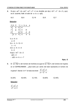 UNMSM-CENTRO PREUNIVERSITARIO Ciclo 2019-I
Semana Nº 7 (Prohibida su reproducción y venta) Pág. 52
4. Si      
5 4 3 2
p(x) ax (b a)x cx x 4 es divisible por    
3 2
d(x) 2x x 3x 2 y q(x)
es el cociente, halle el valor de   
a b c q(0).
A) 5 B) 9 C) 19 D) 9 E) 7
Solución:

 
  
  
2 4 0 1 c b a a
3 6 2 4
1 9 3 6
6
2 12 4 8
8
2 3 4 0 0 0
 

   
 
   

  

    
2
1) a 8 0
a 8
2) c 4 3 12 0
c 5
3) b a 6 4 0
b 2
4)q(x) 4x 3x 2
q(0) 2
q(0) a b c 7
Rpta.: E
5. El 
(a 6)a % del número de hombres es igual al 
(a 4)a % del número de mujeres
en el CEPREUNMSM , ¿Qué tanto por ciento del total representa el número de
mujeres?. Siendo “a+1” el resto de dividir
 
 
 
5 2
2
x x 1
x 1 x
.
A) 25% B) 40% C) 15% D) 60% E) 45%
Solución:
 
 
5 2
2
x x 1
x x 1
306
 