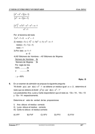 UNMSM-CENTRO PREUNIVERSITARIO Ciclo 2019-I
Semana Nº 7 (Prohibida su reproducción y venta) Pág. 53
  
  
 
  
  
    

5 2
2
2
3 3 2 3 2
3
x x 1 x 1
x x 1 x 1
x x x x x x 1
x 1
 
    
         
  

3 3
2 2 2
Por el teorema del resto
1) x 1 0 x 1
2) resto(x 1) 1 ( 1)x ( 1) x x 1
resto(x 1) 1(x 1)
resto 1
 



 
3) Por dato a 1 1
a 0
4) 60 %Número de Hombres 40 %Número de Mujeres
Número de Hombres 2k
Número de Mujeres 3k
Por regla de tres
100% ............5k
y .............3k
y 60%
Rpta.: D
6. En un examen de admisión se propuso la siguiente pregunta
“Al dividir p(x) por  
2
d(x) x 1 se obtiene un residuo igual a 
x 2, determine el
resto que se obtiene al dividir 3
p (x) por  
2
d(x) x 1”
Los postulantes Ana, Lucia y Carla respondieron que el resto es 
13x 14 ; 
14x 13
y 
13x 14 respectivamente.
Determine el valor de verdad de las proposiciones
I) Ana obtuvo el residuo correcto
II) Lucia obtuvo el residuo correcto
III) Carla no obtuvo el residuo correcto
A) VFF B) FVF C) VFV D) FFV E) FVV
307
 