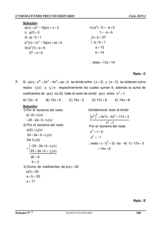 UNMSM-CENTRO PREUNIVERSITARIO Ciclo 2019-I
Semana Nº 7 (Prohibida su reproducción y venta) Pág. 54
Solución:
   

 
   
 
 
2
3 2
3
p(x) (x 1)q(x) x 2
i) p(1) 3
ii) p( 1) 1
p (x) (x 1)q(x) ax b
iii) p (1) a b
27 a b
   
  
3
iv) p ( 1) a b
1 a b
 


  



  
a b 27
a b 1
a 13
b 14
resto 13x 14
Rpta.: C
7. Si     
4 3 2
p(x) x 3x 4x ax b se divide entre  

x 2 y  

x 2 se obtienen como
restos 1
r (x) y 2
r ( x ) respectivamente los cuales suman 6, además la suma de
coeficientes de p(x) es 20, halle el resto de dividir p(x) entre 
2
x 1.
A) 
12x 6 B) 
13x 5 C) 
15x 2 D) 
17x 8 E) 
14x 8
Solución:
 
   

  
   

 
  






 

1
1
2
2
1
2
1) Por el teorema del resto
p( 2) r (x)
24 2a b r (x)
2) Por el teorema del resto
p(2) r (x)
24 2a b r (x)
De 1) y2)
24 2a b r (x)
24 2a b r (x)
2b 6
b 3
3) Suma de coeficientes de p(x) 20
p(1) 20
a b 20
a 17
 
2
2 2 2
2
4)Hallandoel resto al dividir
x 3x x 4x 17x 3
x 1
   

 
 
 
        
 
2
2
2
Por el teorema del resto
x 1 0
x 1
resto 1 3( 1)x 4( 1) 17x 3
14x 8
Rpta.: E
308
 