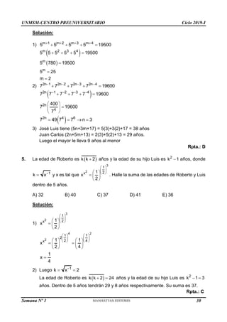 UNMSM-CENTRO PREUNIVERSITARIO Ciclo 2019-I
Solución:
1) m 1 m 2 m 3 m 4
5 5 5 5 19500
   
   
 
 
m 2 3 4
m
m
5 5 5 5 5 19500
5 780 19500
5 25
m 2
   



2) 2n 1 2n 2 2n 3 2n 4
7 7 7 7 19600
   
   
 
2n 1 2 3 4
7 7 7 7 7 19600
   
   
2n
4
400
7 19600
7
 

 
 
 
2n 4 6
7 49 7 7 n 3
   
3) José Luis tiene (5n+3m+17) = 5(3)+3(2)+17 = 38 años
Juan Carlos (2n+5m+13) = 2(3)+5(2)+13 = 29 años.
Luego el mayor le lleva 9 años al menor
Rpta.: D
5. La edad de Roberto es  
k k 2
 años y la edad de su hijo Luis es 2
k 1
 años, donde
1
k x
 y x es tal que
3
2
1
2
x 1
x
2
 
 
 
 
  
 
. Halle la suma de las edades de Roberto y Luis
dentro de 5 años.
A) 32 B) 40 C) 37 D) 41 E) 36
Solución:
1)
3
2
1
2
x 1
x
2
 
 
 
 
  
 
4 2
2
1 1
2
2 4
x 1 1
x
2 4
   
   
   
   
 
   
   
1
x
4

2) Luego 1
k x 2

 
La edad de Roberto es  
k k 2 24
  años y la edad de su hijo Luis es 2
k 1 3
 
años. Dentro de 5 años tendrán 29 y 8 años respectivamente. Su suma es 37.
Rpta.: C
Semana Nº 1 (Prohibida su reproducción y venta) Pág. 31
30
 