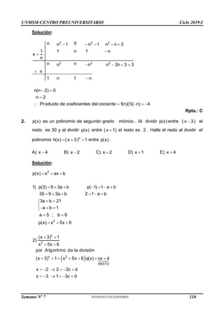 UNMSM-CENTRO PREUNIVERSITARIO Ciclo 2019-I
Semana Nº 7 (Prohibida su reproducción y venta) Pág. 56
Solución:
    


   


2 2 2
2 2 2
n 0
n 1 n 1 n n 3
1 1 n 1 n
x
n
n n
n n n 2n 3 3
n
1 n 1 n
 

    
n(n 2) 0
n 2
Producto de coeficientes del cociente 1(n)(1)( n) 4
Rpta.: C
2. p(x) es un polinomio de segundo grado mónico . Al dividir p(x) entre 
( x 3) el
resto es 30 y al dividir p(x) entre 
( x 1) el resto es 2 . Halle el resto al dividir el
polinomio   
n
h(x) ( x 3) 1 entre p(x) .
A) 
x 4 B) 
x 2 C) 
x 2 D) 
x 1 E) 
x 4
Solución:
 
  
      
     
 


  

 
  
 
 
      
     
     
2
2
n
2
n 2
RESTO
p(x) x ax b
1) p(3) 9 3a b p( 1) 1 a b
30 9 3a b 2 1 a b
3a b 21
a b 1
a 5 ; b 6
p(x) x 5x 6
(x 3) 1
2)
x 5x 6
por Algoritmo de la división
(x 3) 1 x 5x 6 q(x) cx d
x 2 2 2c d
x 3 1 3c d
310
 