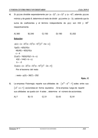 UNMSM-CENTRO PREUNIVERSITARIO Ciclo 2019-I
Semana Nº 7 (Prohibida su reproducción y venta) Pág. 58
4. Si p(x) es divisible separadamente por  2
(x 2) ;  2
(x 3) y  2
(x 4) ; además p(x) es
mónico y de grado 8, determine el resto de dividir p(x) entre 
(x 3) ; sabiendo que la
suma de coeficientes y el término independiente de p(x) son 432 y 2
48
respectivamente.
A) 360 B) 240 C) 150 D) 180 E) 252
Solución:
 
     



  
  
 
2 2 2 2
p(x) (x 2) (x 3) (x 4) x bx c
1)p(0) 4(9)(16)c
48(48) 4(9)(16)c
c 4
2) p(1) 16(9)(16)(1 b c)
432 144(1 b c)
b 2
 
     
   
2 2 2 2
3) p(x) (x 2) (x 3) (x 4) x 2x 4
Por el teorema del resto
resto p(3) 36(7) 252
Rpta.: E
5. La empresa Fotomagic reparte sus utilidades de  
 
12 11
a a 1 soles entre sus
 
 
2
a a 1 accionistas en forma equitativa . Si la empresa luego de repartir
sus utilidades se quedo con 4 soles , determine el número de accionistas.
A) 7 B) 13 C) 31 D) 43 E) 91
312
 
