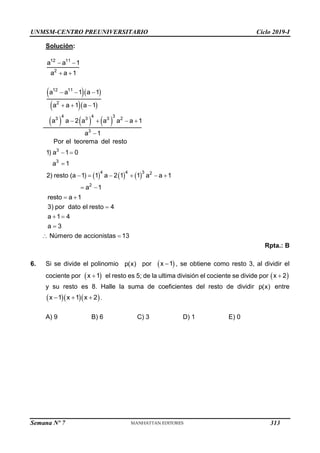 UNMSM-CENTRO PREUNIVERSITARIO Ciclo 2019-I
Semana Nº 7 (Prohibida su reproducción y venta) Pág. 59
Solución:
 
 
12 11
2
a a 1
a a 1
  
  
     
  
  
   

12 11
2
4 4 3
3 3 3 2
3
a a 1 a 1
a a 1 a 1
a a 2 a a a a 1
a 1
     
 

     
 
3
3
4 4 3 2
2
Por el teorema del resto
1) a 1 0
a 1
2) resto (a 1) 1 a 2 1 1 a a 1
a 1
 
resto a 1

 

 
3) por dato el resto 4
a 1 4
a 3
Número de accionistas 13
Rpta.: B
6. Si se divide el polinomio p(x) por  

x 1 , se obtiene como resto 3, al dividir el
cociente por  

x 1 el resto es 5; de la ultima división el cociente se divide por  

x 2
y su resto es 8. Halle la suma de coeficientes del resto de dividir p(x) entre
   
  
x 1 x 1 x 2 .
A) 9 B) 6 C) 3 D) 1 E) 0
313
 