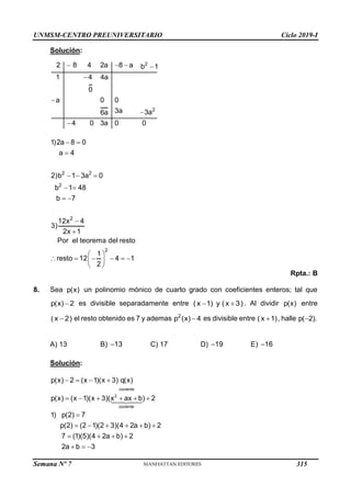 UNMSM-CENTRO PREUNIVERSITARIO Ciclo 2019-I
Semana Nº 7 (Prohibida su reproducción y venta) Pág. 61
Solución:
   




2
2
2 8 4 2a 8 a b 1
1 4 4a
0
a 0 0
3a 3a
6a
4 0 3a 0 0
 

  
 
 


 
     
 
 
2 2
2
2
2
1)2a 8 0
a 4
2)b 1 3a 0
b 1 48
b 7
12x 4
3)
2x 1
Por el teorema del resto
1
resto 12 4 1
2
Rpta.: B
8. Sea p(x) un polinomio mónico de cuarto grado con coeficientes enteros; tal que

p(x) 2 es divisible separadamente entre  
( x 1) y ( x 3). Al dividir p(x) entre

( x 2) el resto obtenido es 7 y ademas 
2
p (x) 4 es divisible entre 
( x 1), halle 
p( 2).
A) 13 B) 13 C) 17 D) 19 E) 16
Solución:
   
     

     
   
  
cociente
2
cociente
p(x) 2 (x 1)(x 3) q(x)
p(x) (x 1)(x 3)(x ax b) 2
1) p(2) 7
p(2) (2 1)(2 3)(4 2a b) 2
7 (1)(5)(4 2a b) 2
2a b 3
315
 
