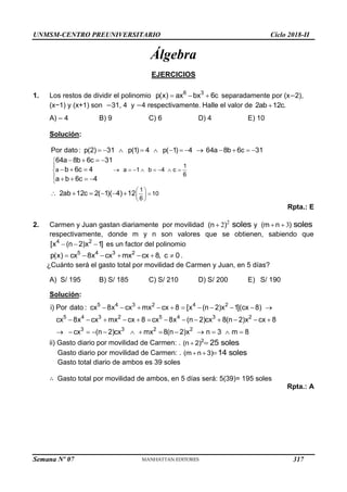 UNMSM-CENTRO PREUNIVERSITARIO Ciclo 2018-II
Semana Nº 07 (Prohibida su reproducción y venta) Pág. 49
Álgebra
EJERCICIOS
1. Los restos de dividir el polinomio   
6 3
p(x) ax bx 6c separadamente por (x−2),
(x−1) y (x+1) son −31, 4 y −4 respectivamente. Halle el valor de 2ab 12c.

A) – 4 B) 9 C) 6 D) 4 E) 10
Solución:
1
a a 1 b 4 c
6
1
10
6
Por dato: p(2) 31 p(1) 4 p( 1) 4 64a 8b 6c 31
64a 8b 6c 31
b 6c 4
a b 6c 4
2ab 12c 2( 1)( 4) 12


       



 

 
 
            
   
  
   
     
Rpta.: E
2. Carmen y Juan gastan diariamente por movilidad 2
2
(n ) soles
 y 3
(m n ) soles
 
respectivamente, donde m y n son valores que se obtienen, sabiendo que
  
4 2
[x (n 2)x 1] es un factor del polinomio
5 4 3 2
p(x) cx 8x cx mx cx 8, c 0
       .
¿Cuánto será el gasto total por movilidad de Carmen y Juan, en 5 días?
A) S/ 195 B) S/ 185 C) S/ 210 D) S/ 200 E) S/ 190
Solución:
          
            
            
5 4 3 2 4 2
5 4 3 2 5 4 3 2
3 3 2 2
i) Por dato : cx 8x cx mx cx 8 [x (n 2)x 1](cx 8)
cx 8x cx mx cx 8 cx 8x (n 2)cx 8(n 2)x cx 8
cx (n 2)cx mx 8(n 2)x n 3 m 8
ii) Gasto diario por movilidad de Carmen: .  
2
(n 2) 25 soles
Gasto diario por movilidad de Carmen: .   
(m n 3) 14 soles
Gasto total diario de ambos es 39 soles
∴ Gasto total por movilidad de ambos, en 5 días será: 5(39)= 195 soles
Rpta.: A
317
 