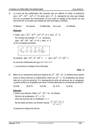 UNMSM-CENTRO PREUNIVERSITARIO Ciclo 2018-II
Semana Nº 07 (Prohibida su reproducción y venta) Pág. 50
3. La suma de los coeficientes del cociente que se obtiene al dividir el polinomio
15 12 6 3
p(x) 3x 5x 4x x 8
     entre 3
d(x) x 2
  , representa los días que trabajó
Luis en un proyecto de construcción. Si Luis inició su trabajo el día jueves, en qué
día lo teminó, si se sabe que trabajó los días domingos y feriados.
A) Martes B) Jueves C) Miércoles D) Lunes E) Sábado
Solución:
i) Dado 15 12 6 3
p(x) 3x 5x 4x x 8
     y 3
d(x) x 2
  .
Por cambio de variable: 3
x a
 , entonces;
5 4 2
p(a) 3a 5a 4a a 8
     y d(a) a 2
 
ii) Por el método de Ruffini;
El cociente 4 3 2
q(a) 3a a 2a 1
    12 9 6
q(x) 3x x 2x 1
    
La suma de coeficientes de q(x)=3+1+2+1=7
∴ Luis terminó su trabajo el día miércoles.
Rpta.: C
4. Mario es un empresario textil que dispone de 4 2
(x 2x 3x 2)
   dólares para repartir
como un bono extra por su desempeño, entre sus 2
(x x 2)
  empleados que tienen
más de un año de servicios. Si x representa los años de servicios de un empleado,
¿cuánto recibirá un empleado que tiene 10 años laborando en la empresa de Mario?
A) $ 86 B) $ 76 C) $ 56 D) $ 91 E) $ 24
Solución:
i) Dinero que dispone Mario: 4 2
(x 2x 3x 2)
   dólares.
Número de empleados: 2
(x x 2)
 
Años de servicios de un empleado: x > 1
De los datos se tiene una división exacta;
4 2
2
2 3 2
2
x x x
x x
  
 
ii) Usando el método de Horner;:
3 −5 0 −4 1 8
2 6 2 4 0 2
3 1 2 0 1 10
318
 