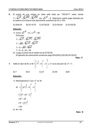 UNMSM-CENTRO PREUNIVERSITARIO Ciclo 2019-I
6. El precio de una cartera en soles está dado por “102,00+T” soles, donde
8 6
x 16x 25x
T x x x
   con
x
x 8
 . Determine cuánto pagó Gabriela por
la cartera si le hicieron dos descuentos sucesivos de 5% y 10%.
A) S/94,05 B) S/119,70 C) S/128,25 D) S/120,00 E) S/152,00
Solución:
1) Como
x x
x 8 x 64
  
Entonces:
8 6
x 16x 25x
8 6
4 x 5 x
6 5
T x x x
T 64 x x
T 8 64 64
T 8 8 32 48
  
  
  
   
2) Luego el precio de la cartera es de S/150,00
Al aplicarle dos descuentos sucesivos paga 95%(90%)(150,00)=S/128,25
Rpta.: C
7. Halle el valor de M, si
x
x
2
x
M = 7 6 2
 
 
 
 
 
 
 
 
 
 
y “x” es la solución de x
3 = 7 .
A) 7 B) 9 C) 27 D) 49 E)81
Solución:
1) Reemplazamos 7 por x
3 en M :
 
x
x
2
x x
x
2 x
x x
2
x x
M = (3 ) 6 2
= (3 6) 2
= [3 2]
= 9 3
= 49
 
 
 
 
 
 
 
 
 
 
 
 
 


2) M = 49.
Rpta.: D
Semana Nº 1 (Prohibida su reproducción y venta) Pág. 31
31
 