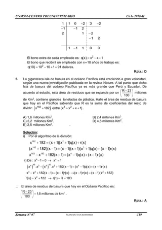 UNMSM-CENTRO PREUNIVERSITARIO Ciclo 2018-II
Semana Nº 07 (Prohibida su reproducción y venta) Pág. 51
1 1 0 2 3 2
1 1 2
2 1 2
1 2
1 1 1 0 0
 
 



El bono extra de cada empleado es: 2
q(x) x x 1
  
El bono que recibirá un empleado con x=10 años de trabajo es:
2
q(10) 10 10 1 91
    dólares.
Rpta.: D
5. La gigantesca isla de basura en el océano Pacífico está creciendo a gran velocidad,
según una nueva investigación publicada en la revista Nature. A tal punto que dicha
Isla de basura del océano Pacífico ya es más grande que Perú y Ecuador. De
acuerdo al estudio, esta área de residuos que se expande por un
R 23
100

 
 
 
millones
de Km2, contiene grandes toneladas de plástico. Halle el área de residuo de basura
que hay en el Pacífico sabiendo que R es la suma de coeficientes del resto de
dividir:  
182 3 2
x 182 entre (x x x 1)
    .
A) 1,6 millones Km2. B) 2,4 millones Km2.
C) 5,2 millones Km2. D) 4,8 millones Km2.
E) 2,5 millones Km2. .
Solución:
i) Por el algoritmo de la división:
182 2
182 2
183 182 4
x 182 (x 1)(x 1)q(x) r(x)
(x 182)(x 1) (x 1)(x 1)(x 1)q(x) (x 1)r(x)
x x 182(x 1) (x 1)q(x) (x 1)r(x)
    
       
      
   
4 4
45 45
4 3 4 2 4
3 2 2
2
ii) De : x 1 0 x 1
x .x x .x 182(x 1) (x 1)q(x) (x 1)r(x)
x x 182(x 1) (x 1)r(x) (x 1)r(x) (x 1)(x 182)
r(x) x 182 r(1) R 183
   
      
         
    
2
El área de residuo de basura que hay en el Océano Pacífico es :
R 23
1
,6 millones de km .
100

 

 
 

Rpta.: A
319
 
