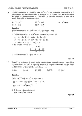 UNMSM-CENTRO PREUNIVERSITARIO Ciclo 2018-II
Semana Nº 07 (Prohibida su reproducción y venta) Pág. 52
6. Un alumno al dividir el polinomio 3 2
p(x) x 3x 10x 13
    entre un polinomio d(x),
lineal y mónico cometió cierto error y cambio a 10 y −13 por 5 y −3 respectivamente,
resultando un cociente menor en 5 unidades del cociente correcto y el resto no se
alteró. Determine el cociente correcto.
A) 2
x x 8
  B) 2
x x 1
  C) 2
x x 8
 
D) 2
x x 3
  E) 2
x x 1
 
Solución:
i) División correcta: 3 2
x 3x 10x 13 (x a)q(x) r(x)
     
ii) División incorrecta: 3 2
x 3x 5x 3 (x a)[q(x) 5] r(x)
      
3 2
3 2 3 2
x 3x 5x 3 (x a)q(x) 5x 5a r(x)
x 3x 5x 3 x 3x 10x 13 5x 5a
5a 10 a 2 d(x) x 2
       
        
        
iii) La división correcta es:
1 3 10 13
2 2 2 16
1 1 8 3
 


El cociente correcto es 2
q(x) x x 8.
  
Rpta.: C
7. Sea p(x) un polinomio de sexto grado, que tiene raíz cuadrada exacta y es divisible
separadamente por 2
(x 2) y (x 4).
  Además, si p(x) se divide entre (x+3) su resto
es 1936. Halle el término independiente de p(x).
A) 900 B) 256 C) 1600 D) 576 E) 1024
Solución:
   
   
2 2
2
2 2
2 2
2
i) p(x) a x 2 x 4 d(x) x 3
p( 3) 1936 a(11) (1) 1936 a 16
p(x) 16 x 2 x 4 ´
     
     
  
ii) El término independiente es:
2 2
p(0) 16(2) (4) 1024
 
Rpta.: E
320
 