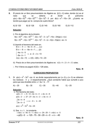UNMSM-CENTRO PREUNIVERSITARIO Ciclo 2018-II
Semana Nº 07 (Prohibida su reproducción y venta) Pág. 53
8. El precio de un libro preuniversitario de Algebra es 5 9

[r( ) ] soles, donde r(x) es el
resto que se obtiene al dividir el polinomio
2n 2n 1 3
p(x) 6(x 5) 4(x 5) 2(x 5) 3

       por 2
d(x) x 10x 24
   . ¿Cuánto se
tendrá que pagar por la compra de cuatro libros?
A) S/ 120 B) S/ 128 C) S/ 140 D) S/ 160 E) S/ 112
Solución:
i) Por el algoritmo de la división;
3
3
2n 2n 1 2
2n 2n 1
6(x 5) 4(x 5) 2(x 5) 3 (x 10x 24)q(x) r(x)
6(x 5) 4(x 5) 2(x 5) 3 (x 4)(x 6)q(x) ax b


         
          
ii) Usando el teorema del resto en:
Si x 4 4a b 5 .......( )
Si x 6 6a b 1.......( )
4a b 5
a 2 b 13
6a b 1
      
      
  

   

  

r(x) 2x 13 r(5) 2(5) 13 23
     
iii) Precio de un libro preuniversitario de Algebra es: 5 9 23 9 32
r( )     soles.
∴ Por 4 libros se pagará 4(32)= 128 soles.
Rpta.: B
EJERCICIOS PROPUESTOS
1. Si 3 2
p(x) x 3x ax b
    se divide separadamente por (x−2) y (x−3) se obtienen
los residuos 4 y 2 respectivamente. ¿Qué constante habrá que sumarle a p(x)
para que sea divisible entre x + 4a + b 1?

A) – 20 B) – 30 C) −35 D) −40 E) −25
Solución:
i) Por teorema del resto;
p(2) 4 8 12 2a b 4 2a b 8
p(3) 2 27 27 3a b 2 3a b 2
2a b 8
a 6 b 20
3a b 2
3 2
p(x) x 3x 6x 20
        
        
 
    
 
   



ii) Sea n , la constante
d(x) x 4a b 1 d(x) x 24 20 1 d(x) x 5
p(5) 0 125 75 30 20 n 0 n 40
            
          
Rpta.: D
321
 