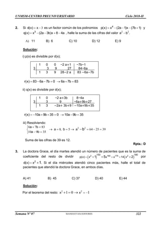UNMSM-CENTRO PREUNIVERSITARIO Ciclo 2018-II
Semana Nº 07 (Prohibida su reproducción y venta) Pág. 54
2. Si 3
d(x) x
  es un factor común de los polinomios 4
p(x) x (2a 1)x (7b 1)
     y
3
q(x) x (2a 3b)x 8 4a
     , halle la suma de las cifras del valor 2 2
a b .

A) 11 B) 6 C) 10 D) 12 E) 9
Solución:
i) p(x) es divisible por d(x);
r(x) 83 6a 7b 0 6a 7b 83
      
ii) q(x) es divisible por d(x);
r(x) 10a 9b 35 0 10a 9b 35
       
iii) Resolviendo:
2 2
6 7 83
8 5 64 25 39
10 9 35
a b
a , b a
a b
b
 

      

 


Suma de las cifras de 39 es 12.
Rpta.: D
3. La doctora Grace, el día martes atendió un número de pacientes que es la suma de
coeficiente del resto de dividir    
2 160 175 2
150 180
p(x) x x x 14 x
1 2
5
  
 
 por
2
d(x) x 1
  . Si el día miércoles atendió cinco pacientes más, halle el total de
pacientes que atendió la doctora Grace, en ambos días.
A) 41 B) 45 C) 37 D) 40 E) 44
Solución:
Por el teorema del resto: 2 2
1 0 1
x x  
  
1 0 0 −2 a+1 −7b−1
3 3 9 27 84−6a
1 3 9 28−2 a 83 −6a−7b
1 0 −2 a+3b 8−4a
3 3 9 −6a+9b+27
1 3 −2a+ 3b+9 −10a+9b+35
322
 