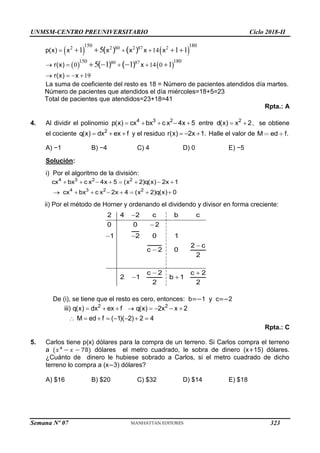 UNMSM-CENTRO PREUNIVERSITARIO Ciclo 2018-II
Semana Nº 07 (Prohibida su reproducción y venta) Pág. 55
   
   
2 2 80 2 87 2
80 87
150 180
180
150
14
0 14 0
19
1 1 1
1
5
5 1 1
p(x) x x x x x
r(x) x
r(x) x
) )
) )
( (
( (
  
   
   
  


  
La suma de coeficiente del resto es 18 = Número de pacientes atendidos día martes.
Número de pacientes que atendidos el día miércoles=18+5=23
Total de pacientes que atendidos=23+18=41
Rpta.: A
4. Al dividir el polinomio 4 3 2
p(x) cx bx c x 4x 5
     entre 2
d(x) x 2
  , se obtiene
el cociente 2
q(x) dx ex f
   y el residuo r(x) 2x 1.
   Halle el valor de M ed f.
A) −1 B) −4 C) 4 D) 0 E) −5
Solución:
i) Por el algoritmo de la división:
4 3 2 2
4 3 2 2
cx bx c x 4x 5 (x 2)q(x) 2x 1
cx bx c x 2x 4 (x 2)q(x) 0
       
       
ii) Por el método de Horner y ordenando el dividendo y divisor en forma creciente:
2 4 2 c b c
0 0 2
1 2 0 1
2 c
c 2 0
2
c 2 c 2
2 1 b 1
2 2


 


 
 
De (i), se tiene que el resto es cero, entonces: b=−1 y c=−2
2 2
iii) q(x) dx ex f q(x) 2x x 2
M ed f ( 1)( 2) 2 4
       
       
Rpta.: C
5. Carlos tiene p(x) dólares para la compra de un terreno. Si Carlos compra el terreno
a dólares el metro cuadrado, le sobra de dinero (x+15) dólares.
¿Cuánto de dinero le hubiese sobrado a Carlos, si el metro cuadrado de dicho
terreno lo compra a (x−3) dólares?
A) $16 B) $20 C) $32 D) $14 E) $18
323
 