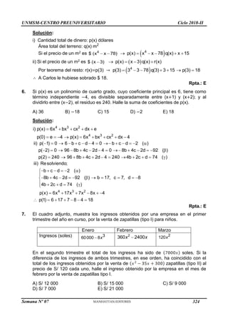 UNMSM-CENTRO PREUNIVERSITARIO Ciclo 2018-II
Semana Nº 07 (Prohibida su reproducción y venta) Pág. 56
Solución:
i) Cantidad total de dinero: p(x) dólares
Área total del terreno: q(x) m2
Si el precio de un m2 es 4
$ (x x 78)
   
4
p(x) x x 78 q(x) x 15
     
ii) Si el precio de un m2 es $ (x 3)
  
p(x) x 3 q(x) r(x)
   
Por teorema del resto: r(x)=p(3) →  
4
p(3) 3 3 78 q(3) 3 15 p(3) 18
      
∴ A Carlos le hubiese sobrado $ 18.
Rpta.: E
6. Si p(x) es un polinomio de cuarto grado, cuyo coeficiente principal es 6, tiene como
término independiente −4, es divisible separadamente entre (x+1) y (x+2); y al
dividirlo entre (x−2), el residuo es 240. Halle la suma de coeficientes de p(x).
A) 36 B) −18 C) 15 D) −2 E) 18
Solución:
4 3 2
4 3 2
i) p(x) 6x bx cx dx e
p(0) e 4 p(x) 6x bx cx dx 4
    
        
ii) p( 1) 0 6 b c d 4 0 b c d 2 ( )
p( 2) 0 96 8b 4c 2d 4 0 8b 4c 2d 92 ( )
p(2) 240 96 8b 4c 2d 4 240 4b 2c d 74 ( )
             
             
           
4 3 2
iii) Resolviendo;
b c d 2 ( )
8b 4c 2d 92 ( ) b 17, c 7, d 8
4b 2c d 74 ( )
p(x) 6x 17x 7x 8x 4
p(1) 6 17 7 8 4 18
     


          

    

     
      
Rpta.: E
7. El cuadro adjunto, muestra los ingresos obtenidos por una empresa en el primer
trimestre del año en curso, por la venta de zapatillas (tipo I) para niños.
Enero Febrero Marzo
Ingresos (soles) 3
60000 8
 x
2
360 2400

x x 2
120x
En el segundo trimestre el total de los ingresos ha sido de soles. Si la
diferencia de los ingresos de ambos trimestres, en ese orden, ha coincidido con el
total de los ingresos obtenidos por la venta de zapatillas (tipo II) al
precio de S/ 120 cada uno, halle el ingreso obtenido por la empresa en el mes de
febrero por la venta de zapatillas tipo I.
A) S/ 12 000 B) S/ 15 000 C) S/ 9 000
D) S/ 7 000 E) S/ 21 000
324
 