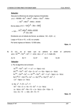 UNMSM-CENTRO PREUNIVERSITARIO Ciclo 2018-II
Semana Nº 07 (Prohibida su reproducción y venta) Pág. 57
Solución:
Sea p(x) la diferencia de ambos ingresos trimestrales
  3 2 2
360 2400 120 7000
3 2
480 9400 60000
60000 8
8
    
   


x x x x x
x x
p x
x
De los datos    
2
120 35 300
  
x
p x x
3 2
8 480 9400 60000
120
2 35 300
   
 
 
x x x
x x
Dividiendo con el método de Horner, se obtiene:  
120 8 25
  x
Luego x=10 (si x=15, x=20, no cumple)
Por tanto ingreso en febrero: 12 000 soles.
Rpta.: A
8. Si r(x), es el resto que se obtiene al dividir el polinomio
27 2
136
p(x) 5x 12x 2x 1
    entre 2
d(x) x x 1
   , halle r(8).
A) 14 B) 11 C) 37 D) 9 E) 29
Solución:
i) Por el algoritmo de la división:
2
2
3
3
3 3 3 3
27 2
27 2
28 3 27 2
2 3 2
136
136
137 136
45 9 45 9
5x 12x 2x 1 (x x 1)q(x) r(x)
(5x 12x 2x 1)(x 1) (x x 1)(x 1)q(x) (x 1)r(x)
5x 12x 2x x 5x 12x 2x 1 (x 1)q(x) (x 1)r(x)
5(x ) x 12(x ) x 2x x 5(x ) x 12(x ) 2x 1
(x 1)q(x
      
         
          
      
  ) (x 1)r(x)
 
ii) De: 3 3
x x
1 0 1
 
 
2 2
2
5x 12x 2 x 5x 12 2x 1 (x 1)r(x)
(x 1)r(x) 3x 16x 13 (x 1)r(x) (3x 13)(x 1)
r(x) 3x 13 r(8) 24 13 11
        
        
     
Rpta.: B
325
 