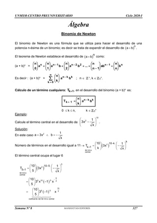 UNMSM-CENTRO PREUNIVERSITARIO Ciclo 2020-I
Semana Nº 8 (Prohibida su reproducción y venta) Pág. 32
Álgebra
Binomio de Newton
El binomio de Newton es una fórmula que se utiliza para hacer el desarrollo de una
potencia n-ésima de un binomio; es decir se trata de expandir el desarrollo de  
n
a b
 .
El teorema de Newton establece el desarrollo de  
n
a b
 como:
(a + b)n
= n
1
n
2
2
n
1
n
n
b
n
n
ab
1
n
n
...
b
a
2
n
b
a
1
n
a
0
n













































 


Es decir : (a + b)n
= 










n
0
k
k
k
n
b
a
k
n
; n  +
, k  0
+
.
Cálculo de un término cualquiera: 1
k
T  , en el desarrollo del binomio (a + b)n
es:
k
k
n
1
k b
a
k
n
T 
 








0  k  n, k  0
+
Ejemplo:
Calcule el término central en el desarrollo de
10
2 1
3x
x
 

 
 
.
Solución:
En este caso
2 1
a 3x b
x
   
Número de términos en el desarrollo igual a 11  
2
tér mino
central
k
10 k
k 1
10 1
T 3x
k x


   
  
   
 
 
El término central ocupa el lugar 6
 
 
 
5
2
tér mino
central
5
5 10 5 2
15
5 5 2
coeficiente del tér mino central
10 5
5 1
10 1
T 3x
5 x
10
3 x 1 x
5
10
3 1 x
5



   
 
   
 
 
 
 
 
 
 
 
 
 
327
 