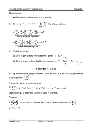 UNMSM-CENTRO PREUNIVERSITARIO Ciclo 2020-I
Semana Nº 8 (Prohibida su reproducción y venta) Pág. 33
Observaciones:
1. El desarrollo del binomio tiene (n + 1) términos.
2. Si a = b = 1  (1 + 1)n
= 









n
0
k
k
n
= 2n
, además se tiene:
i) 1
n
impar
lugar
de
términos
de
Suma
2
8
n
6
n
4
n
2
n
0
n 



















































 





 


ii) 1
n
par
lugar
de
términos
de
Suma
2
9
n
7
n
5
n
3
n
1
n 



















































 





 

 .
3. TC: término central
a) Si n es par, se tiene un único término central  TC =
1
2
n
T

b) Si n es impar, se tiene dos términos centrales  TC =
2
1
n
T  y TC =
1
2
1
n
T


Cocientes Notables
Son aquellos cocientes que provienen de divisiones exactas entre binomios que adoptan
la forma general:
n n
x a
x a


El desarrollo de un cociente notable es:
a
x
a
x n
n


= xn – 1
 xn – 2
a + xn – 3
a2
 xn – 4
a3
+ . . .  an – 1
, con n  +
Observación: En el desarrollo anterior se tiene n términos.
Propiedad
Si
s
q
r
p
y
x
y
x


es un cociente notable, entonces el número de términos es
q
p
=
s
r
,
q  0, s  0.
328
 