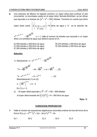 UNMSM-CENTRO PREUNIVERSITARIO Ciclo 2019-I
8. Una empresa de México ha logrado construir un súper árbol para purificar el aire
circundante. La tecnología usada en el súper árbol, llamada BioUrban, es tan eficaz
que equivale a un bosque de  
5 3
x x 130
  árboles. Tomando en cuenta que dicho
súper árbol usará
4
3 veces
2 x x ... x 14
 
 
 
 
   
 
 
 
 
 
 
litros de agua y “x” es la solución de:
.
.
.
. 3
.
. x
3
4 x
4 x x
4 x 3
x x



 , x > 1, halle el número de árboles que equivale a un súper
árbol y la cantidad de agua que deberá usarse en él.
A) 500 árboles y 400 litros de agua B) 470 árboles y 350 litros de agua
C) 400 árboles y 500 litros de agua D) 350 árboles y 450 litros de agua
E) 300 árboles y 400 litros de agua
Solución:
1) Resolviendo
.
.
.
. 3
.
. x
3
4 x
4 x x
4 x 3
k x x



 
.
.
.
3 x
3
x k 3
3 3 k
* k x k x x k .... (1)
    
.
.
.
4 x
4 x
4 x 4 k
*k x k x .....(2)


 
  
Reemplazando (1) en (2)
4 k
3
k
k k k 3

 
  
 
 
En (1) x = 3
2) 5 3
El súper árbol equivale a 3 3 130 400 árboles
   
 
4
el súper árbol necesita de 2 3. 3 14 500 litros de agua
   
 
 
Rpta.: C
EJERCICIOS PROPUESTOS
1. Halle el número de expresiones algebraicas racionales enteras de tres términos de la
forma    
2m n 2 n 2 m
R x,y x y 2 n 2m x y 5n
 
   
A) 1 B) 2 C) 3 D) 4 E) 5
Semana Nº 1 (Prohibida su reproducción y venta) Pág. 31
32
 