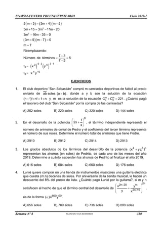 UNMSM-CENTRO PREUNIVERSITARIO Ciclo 2020-I
Semana Nº 8 (Prohibida su reproducción y venta) Pág. 35
    
  
2
2
5 m 3 3m 4 m 5
5m 15 3m 11m 20
3m 16m 35 0
3m 5 m 7 0
m 7
   
   
  
  

Reemplazando:
7 3
Número de términos 5
7 5

 

   
5 3 3 1
2 5
3
4 10
3
t x y
t x y
 


EJERCICIOS
1. El club deportivo “San Sebastián” compró m camisetas deportivas de futbol al precio
unitario de ab soles (a b)
 , donde a y b son la solución de la ecuación
(n 1)! n! 1 n
    y m es la solución de la ecuación m m
o 3
C C 221
  . ¿Cuánto pagó
el tesorero del club “San Sebastián” por la compra de las camisetas?
A) 252 soles B) 220 soles C) 320 soles D) 144 soles
2. En el desarrollo de la potencia
8
1
2x
x
 

 
 
, el término independiente representa el
número de animales de corral de Pedro y el coeficiente del tercer término representa
el número de sus reses. Determine el número total de animales que tiene Pedro.
A) 2910 B) 2912 C) 2914 D) 2913
3. Los grados absolutos de los términos del desarrollo de la potencia 4 5 n
(x yz )

representan los ahorros (en soles) de Pedrito, de cada uno de los meses del año
2019. Determine a cuánto ascienden los ahorros de Pedrito al finalizar el año 2019.
A) 616 soles B) 684 soles C) 660 soles D) 176 soles
4. Lunié quiere comprar en una tienda de instrumentos musicales una guitarra eléctrica
que cuesta (m.n) decenas de soles. Por aniversario de la tienda musical, le hacen un
descuento del 8% del precio de lista. ¿Cuánto pagó Lunié por la guitarra?, si m y n
satisfacen el hecho de que el término central del desarrollo de
2n
2n 20 m
2n 10
x y
y x


 

 
 
 
,
es de la forma 600 60
( )x y
 .
A) 656 soles B) 789 soles C) 736 soles D) 800 soles
330
 