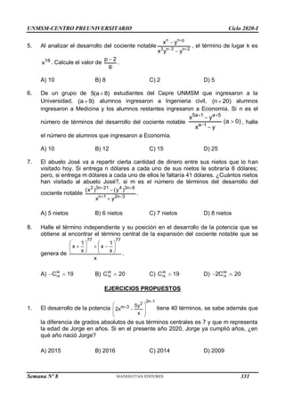 UNMSM-CENTRO PREUNIVERSITARIO Ciclo 2020-I
Semana Nº 8 (Prohibida su reproducción y venta) Pág. 36
5. Al analizar el desarrollo del cociente notable
n n p
3 n 3 n 2
x y
x y y

 


, el término de lugar k es
18
x . Calcule el valor de
p 2
6

.
A) 10 B) 8 C) 2 D) 5
6. De un grupo de 5(a 8)
 estudiantes del Cepre UNMSM que ingresaron a la
Universidad, (a 9)
 alumnos ingresaron a Ingenieria civil, (n 20)
 alumnos
ingresaron a Medicina y los alumnos restantes ingresaron a Economía. Si n es el
número de términos del desarrollo del cociente notable
5a 1 a 5
a 1
x y
(a 0)
x y
 




, halle
el número de alumnos que ingresaron a Economía.
A) 10 B) 12 C) 15 D) 25
7. El abuelo José va a repartir cierta cantidad de dinero entre sus nietos que lo han
visitado hoy. Si entrega n dólares a cada uno de sus nietos le sobraría 8 dólares;
pero, si entrega m dólares a cada uno de ellos le faltaría 41 dólares. ¿Cuántos nietos
han visitado al abuelo José?, si m es el número de términos del desarrollo del
cociente notable
2 3n 21 4 3n 6
n 1 2n 3
(x ) (y )
x y
 
 


.
A) 5 nietos B) 6 nietos C) 7 nietos D) 8 nietos
8. Halle el término independiente y su posición en el desarrollo de la potencia que se
obtiene al encontrar el término central de la expansión del cociente notable que se
genera de
77 77
1 1
x x
x x
x
   
  
   
    .
A) 36
18
C 19
  B) 38
19
C 20
 C) 38
18
C 19
 D) 38
19
2C 20
 
EJERCICIOS PROPUESTOS
1. El desarrollo de la potencia
2n 1
2
m 3 5y
2x
x


 

 
 
 
tiene 40 términos, se sabe además que
la diferencia de grados absolutos de sus términos centrales es 7 y que m representa
la edad de Jorge en años. Si en el presente año 2020, Jorge ya cumplió años, ¿en
qué año nació Jorge?
A) 2015 B) 2016 C) 2014 D) 2009
331
 