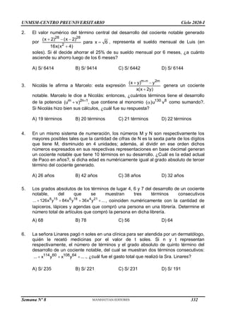 UNMSM-CENTRO PREUNIVERSITARIO Ciclo 2020-I
Semana Nº 8 (Prohibida su reproducción y venta) Pág. 37
2. El valor numérico del término central del desarrollo del cociente notable generado
por
28 28
2
(x 2) (x 2)
para x 6
16x(x 4)
  


, representa el sueldo mensual de Luis (en
soles). Si él decide ahorrar el 25% de su sueldo mensual por 6 meses, ¿a cuánto
asciende su ahorro luego de los 6 meses?
A) S/ 6414 B) S/ 9414 C) S/ 6442 D) S/ 6144
3. Nicolás le afirma a Marcelo: esta expresión
m n 2m
(x y) y
x(x 2y)

 

genera un cociente
notable. Marcelo le dice a Nicolás: entonces, ¿cuántos términos tiene el desarrollo
de la potencia m 2n 1
(u v) 
 , que contiene al monomio 130 8
( )u v
 como sumando?.
Si Nicolás hizo bien sus cálculos, ¿cuál fue su respuesta?
A) 19 términos B) 20 términos C) 21 términos D) 22 términos
4. En un mismo sistema de numeración, los números M y N son respectivamente los
mayores posibles tales que la cantidad de cifras de N es la sexta parte de los dígitos
que tiene M, disminuido en 4 unidades; además, al dividir en ese orden dichos
números expresados en sus respectivas representaciones en base decimal generan
un cociente notable que tiene 10 términos en su desarrollo. ¿Cuál es la edad actual
de Paco en años?, si dicha edad es numéricamente igual al grado absoluto de tercer
término del cociente generado.
A) 26 años B) 42 años C) 38 años D) 32 años
5. Los grados absolutos de los términos de lugar 4, 6 y 7 del desarrollo de un cociente
notable, del que se muestran tres términos consecutivos
8 15 6 18 4 21
... 126x y 84x y 36x y ...
    , coinciden numéricamente con la cantidad de
lapiceros, lápices y agendas que compró una persona en una librería. Determine el
número total de artículos que compró la persona en dicha librería.
A) 68 B) 78 C) 56 D) 64
6. La señora Linares pagó n soles en una clínica para ser atendida por un dermatólogo,
quién le recetó medicinas por el valor de t soles. Si n y t representan
respectivamente, el número de términos y el grado absoluto de quinto término del
desarrollo de un cociente notable, del cual se muestran dos términos consecutivos:
114 60 108 64
... x y x y ...
   ., ¿cuál fue el gasto total que realizó la Sra. Linares?
A) S/ 235 B) S/ 221 C) S/ 231 D) S/ 191
332
 