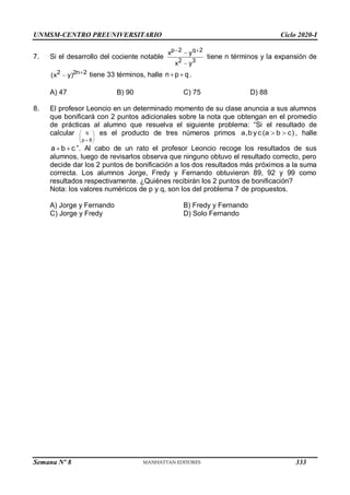 UNMSM-CENTRO PREUNIVERSITARIO Ciclo 2020-I
Semana Nº 8 (Prohibida su reproducción y venta) Pág. 38
7. Si el desarrollo del cociente notable
p 2 q 2
2 3
x y
x y
 


tiene n términos y la expansión de
2 2n 2
(x y) 
 tiene 33 términos, halle n p q
  .
A) 47 B) 90 C) 75 D) 88
8. El profesor Leoncio en un determinado momento de su clase anuncia a sus alumnos
que bonificará con 2 puntos adicionales sobre la nota que obtengan en el promedio
de prácticas al alumno que resuelva el siguiente problema: “Si el resultado de
calcular q
p 8
 
 

 
es el producto de tres números primos a,b yc(a b c)
  , halle
a b c
  ”. Al cabo de un rato el profesor Leoncio recoge los resultados de sus
alumnos, luego de revisarlos observa que ninguno obtuvo el resultado correcto, pero
decide dar los 2 puntos de bonificación a los dos resultados más próximos a la suma
correcta. Los alumnos Jorge, Fredy y Fernando obtuvieron 89, 92 y 99 como
resultados respectivamente. ¿Quiénes recibirán los 2 puntos de bonificación?
Nota: los valores numéricos de p y q, son los del problema 7 de propuestos.
A) Jorge y Fernando B) Fredy y Fernando
C) Jorge y Fredy D) Solo Fernando
333
 