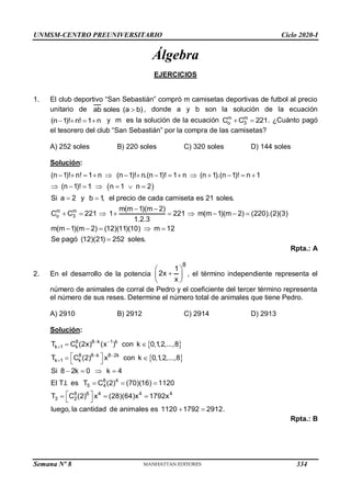 UNMSM-CENTRO PREUNIVERSITARIO Ciclo 2020-I
Semana Nº 8 (Prohibida su reproducción y venta) Pág. 50
Álgebra
EJERCICIOS
1. El club deportivo “San Sebastián” compró m camisetas deportivas de futbol al precio
unitario de ab soles (a b)
 , donde a y b son la solución de la ecuación
(n 1)! n! 1 n
    y m es la solución de la ecuación m m
o 3
C C 221
  . ¿Cuánto pagó
el tesorero del club “San Sebastián” por la compra de las camisetas?
A) 252 soles B) 220 soles C) 320 soles D) 144 soles
Solución:
 
m m
o 3
(n 1)! n! 1 n (n 1)! n.(n 1)! 1 n (n 1).(n 1)! n 1
(n 1)! 1 n 1 n 2
Si a 2 y b 1
, el precio de cada camiseta es 21 soles.
m(m 1)(m 2)
C C 221 1 221 m(m 1)(m 2) (220).(2)(3)
1.2.3
m(m 1)(m 2) (12)(11)(10) m 12
Se p
              
      
 
 
        
    
agó (12)(21) 252 soles.

Rpta.: A
2. En el desarrollo de la potencia
8
1
2x
x
 

 
 
, el término independiente representa el
número de animales de corral de Pedro y el coeficiente del tercer término representa
el número de sus reses. Determine el número total de animales que tiene Pedro.
A) 2910 B) 2912 C) 2914 D) 2913
Solución:
 
 
8 8 k 1 k
k 1 k
8 8 k 8 2k
k 1 k
8 4
5 4
8 6 4 4 4
3 2
T C (2x) (x ) con k 0,1,2,...,8
T C (2) x con k 0,1,2,...,8
Si 8 2k 0 k 4
El T.I. es T C (2) (70)(16) 1120
T C (2) x (28)(64)x 1792x
luego, la cantidad de animales es 1120 1792 2912.
 

 

 
 
 
 
   
  
 
  
 
 
Rpta.: B
334
 