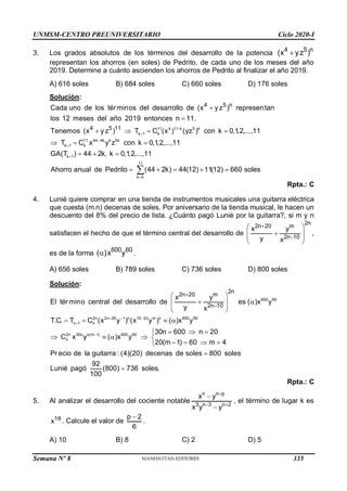 UNMSM-CENTRO PREUNIVERSITARIO Ciclo 2020-I
Semana Nº 8 (Prohibida su reproducción y venta) Pág. 51
3. Los grados absolutos de los términos del desarrollo de la potencia 4 5 n
(x yz )

representan los ahorros (en soles) de Pedrito, de cada uno de los meses del año
2019. Determine a cuánto ascienden los ahorros de Pedrito al finalizar el año 2019.
A) 616 soles B) 684 soles C) 660 soles D) 176 soles
Solución:
11 4 11 k 5 k
k 1 k
11 44 4k k 5k
k 1 k
k 1
4 5 n
4 5 11
Cada uno de los términos del desarrollo de (x y z ) representan
los 12 meses del año 2019 entonces n 11.
Tenemos (x y z ) T C (x ) (yz ) con k 0,1,2,...,11
T C x y z con k 0,1,2,...,11
GA(T ) 44 2k, k







   
  
 
11
k 0
0,1,2,...,11
Ahorro anual de Pedrito (44 2k) 44(12) 11(12) 660 soles


    

Rpta.: C
4. Lunié quiere comprar en una tienda de instrumentos musicales una guitarra eléctrica
que cuesta (m.n) decenas de soles. Por aniversario de la tienda musical, le hacen un
descuento del 8% del precio de lista. ¿Cuánto pagó Lunié por la guitarra?, si m y n
satisfacen el hecho de que el término central del desarrollo de
2n
2n 20 m
2n 10
x y
y x


 

 
 
 
,
es de la forma
600 60
( )x y
 .
A) 656 soles B) 789 soles C) 736 soles D) 800 soles
Solución:
600 60
2n 2n 20 1 n 10 2n m n 600 60
n 1 n
2n 30n n(m 1) 600 60
n
2n
2n 20 m
2n 10
x y
El término central del desarrollo de es ( )x y
y x
T.C. T C (x y ) (x y ) ( )x y
30n 600 n 20
C x y ( )x y
20(m 1) 60 m 4
Pr ecio de la guitarra : (4)(20)
  




 
 
 
 
 
   
  

    
   

decenas de soles 800 soles
92
Lunié pagó (800) 736 soles.
100


Rpta.: C
5. Al analizar el desarrollo del cociente notable
n n p
3 n 3 n 2
x y
x y y

 


, el término de lugar k es
18
x . Calcule el valor de
p 2
6

.
A) 10 B) 8 C) 2 D) 5
335
 