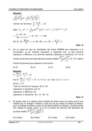 UNMSM-CENTRO PREUNIVERSITARIO Ciclo 2020-I
Semana Nº 8 (Prohibida su reproducción y venta) Pág. 52
Solución:
 
n n p n n p
3 n 3 n 2 n 3 3 5
n
k
18 3 5 k 1 18 n 3k 5k n 2 18
3
k n 3
x y 1 x y
x y y y x y
n n p
número de términos : ... (1)
3 5
1
Dato : T x (x ) (y ) x x y x
y
n 3k 18
k 10 n 48
5k n 2 0
48 p p 2
De (1): 16 p 48 80 p 32 5
5 6
 
  

   

 
 
  
 
 
 


    
 

    

  

 
       
Rpta.: D
6. De un grupo de 5(a 8)
 estudiantes del Cepre UNMSM que ingresaron a la
Universidad, (a 9)
 alumnos ingresaron a Ingenieria civil, (n 20)
 alumnos
ingresaron a Medicina y los alumnos restantes ingresaron a Economía. Si n es el
número de términos del desarrollo del cociente notable
5a 1 a 5
a 1
x y
(a 0)
x y
 




, halle el
número de alumnos que ingresaron a Economía.
A) 10 B) 12 C) 15 D) 25
Solución:
2
5a 1 a 5
n ... (1)
a 1 1
5a 1 a 5
De (1) : a a 6 0 (a 3)(a 2) 0 a 3
a 1 1
De (1) : n 8
Total de alumnos en el grupo : 5(11) 55
Ingresaron a Ingeniería civil :12
Ingresaron a Medicina : 28
Ingresaron a Economía : 55 12 28 15
 
 

 
          



  
Rpta.: C
7. El abuelo José va a repartir cierta cantidad de dinero entre sus nietos que lo han
visitado hoy. Si entrega n dólares a cada uno de sus nietos le sobraría 8 dólares;
pero, si entrega m dólares a cada uno de ellos le faltaría 41 dólares. ¿Cuántos nietos
han visitado al abuelo José?, si m es el número de términos del desarrollo del
cociente notable
2 3n 21 4 3n 6
n 1 2n 3
(x ) (y )
x y
 
 


.
A) 5 nietos B) 6 nietos C) 7 nietos D) 8 nietos
336
 